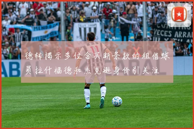 德转揭示多位含买断条款的租借球员拉什福德和杰克逊身价引关注