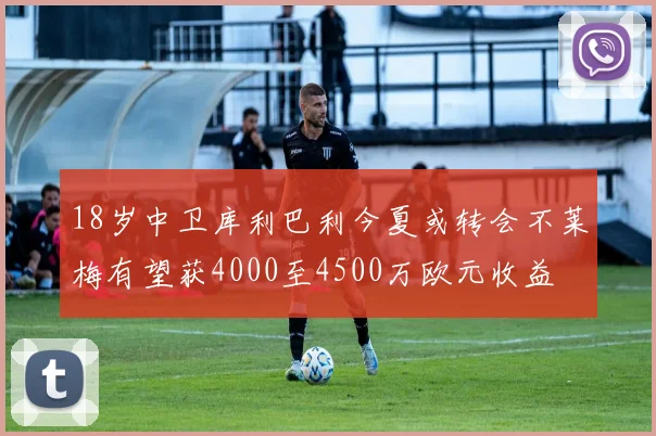 18岁中卫库利巴利今夏或转会不莱梅有望获4000至4500万欧元收益