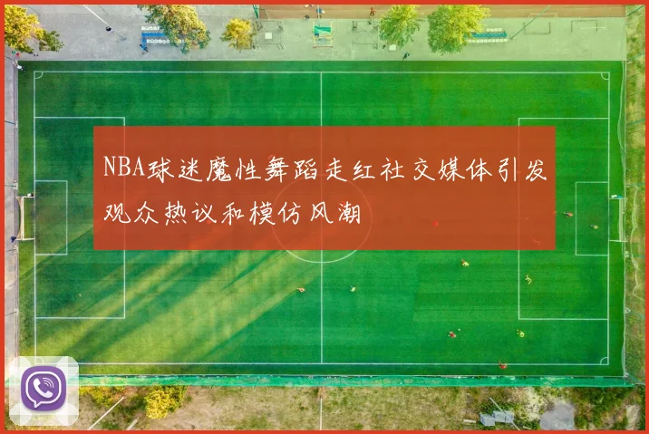 NBA球迷魔性舞蹈走红社交媒体引发观众热议和模仿风潮