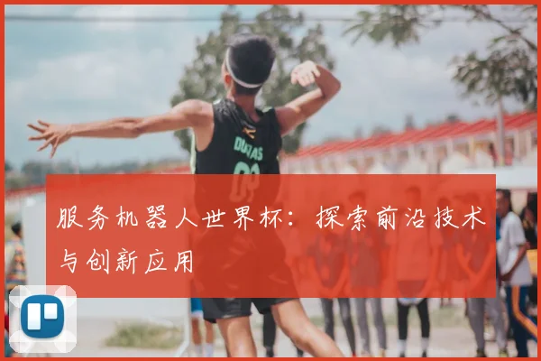 服务机器人世界杯:探索前沿技术与创新应用