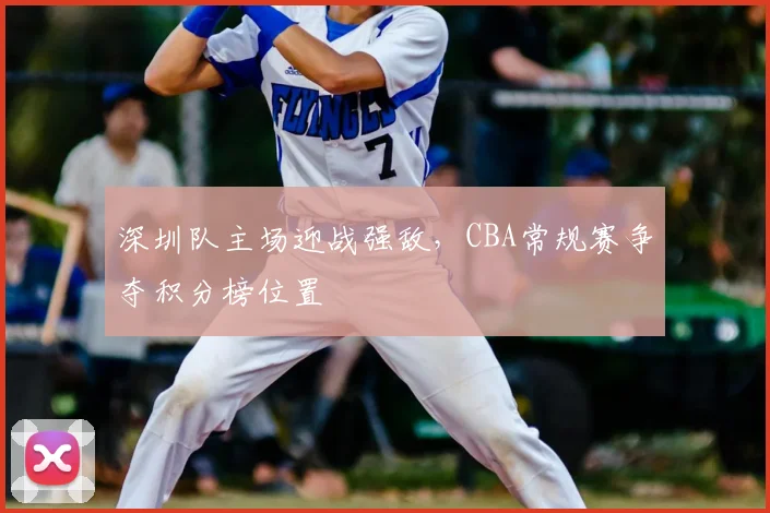 深圳队主场迎战强敌,CBA常规赛争夺积分榜位置