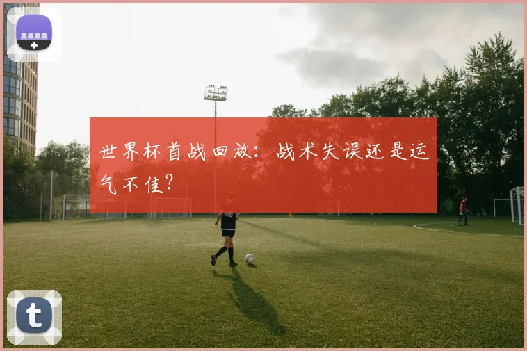 世界杯首战回放:战术失误还是运气不佳?