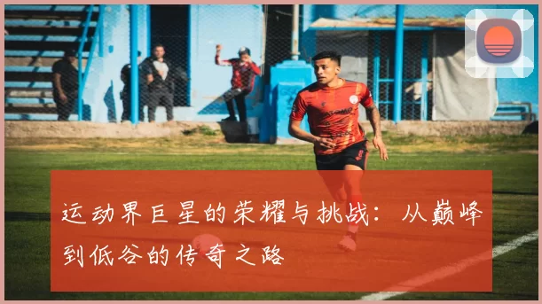 运动界巨星的荣耀与挑战：从巅峰到低谷的传奇之路